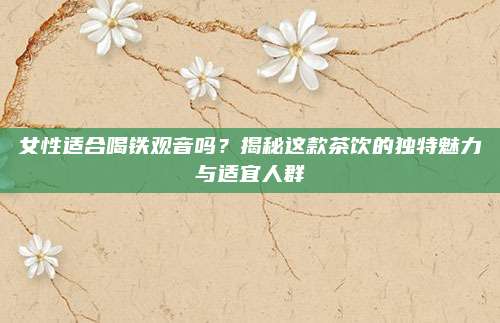 女性适合喝铁观音吗？揭秘这款茶饮的独特魅力与适宜人群