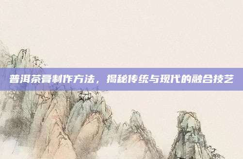 普洱茶膏制作方法，揭秘传统与现代的融合技艺