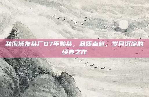 勐海博友茶厂07年熟茶，品质卓越，岁月沉淀的经典之作
