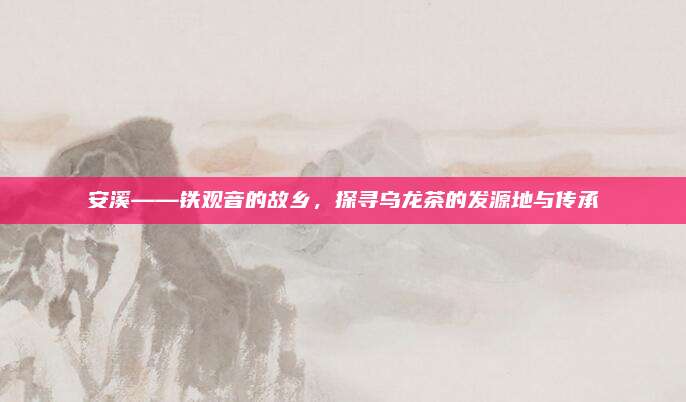 安溪——铁观音的故乡，探寻乌龙茶的发源地与传承