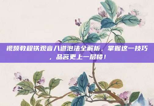 视频教程铁观音八道泡法全解析，掌握这一技巧，品茗更上一层楼！