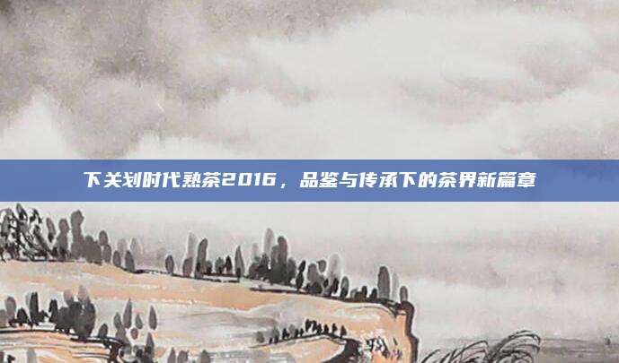 下关划时代熟茶2016，品鉴与传承下的茶界新篇章