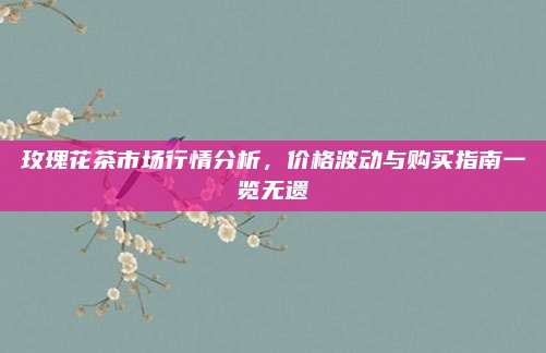 玫瑰花茶市场行情分析，价格波动与购买指南一览无遗
