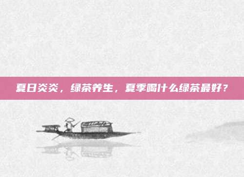 夏日炎炎，绿茶养生，夏季喝什么绿茶最好？