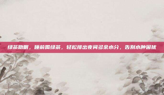 绿茶助眠，睡前喝绿茶，轻松排出夜间多余水分，告别水肿困扰