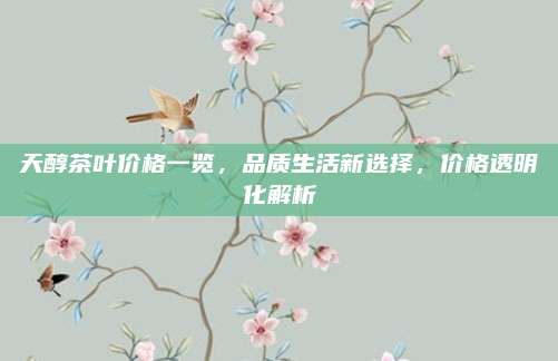 天醇茶叶价格一览，品质生活新选择，价格透明化解析
