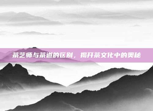 茶艺师与茶道的区别，揭开茶文化中的奥秘