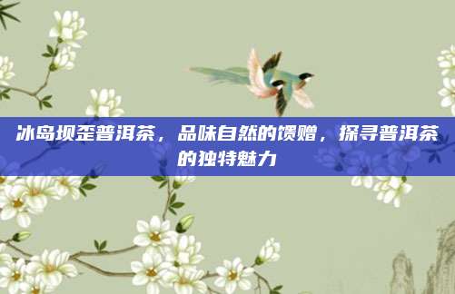 冰岛坝歪普洱茶，品味自然的馈赠，探寻普洱茶的独特魅力