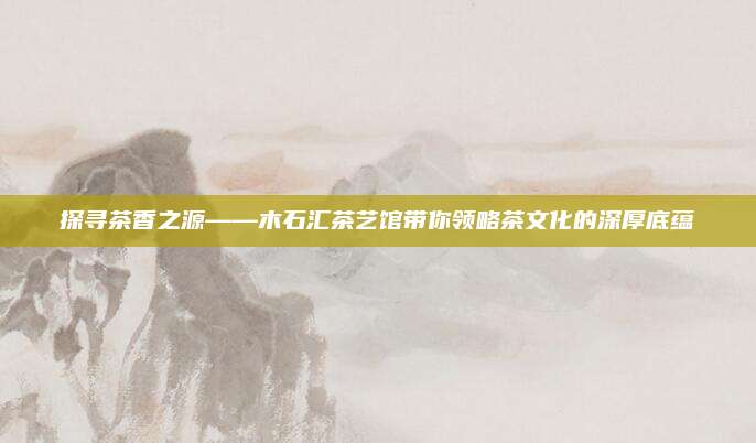 探寻茶香之源——木石汇茶艺馆带你领略茶文化的深厚底蕴