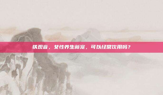铁观音，女性养生新宠，可以经常饮用吗？