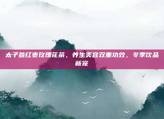 太子参红枣玫瑰花茶，养生美容双重功效，冬季饮品新宠