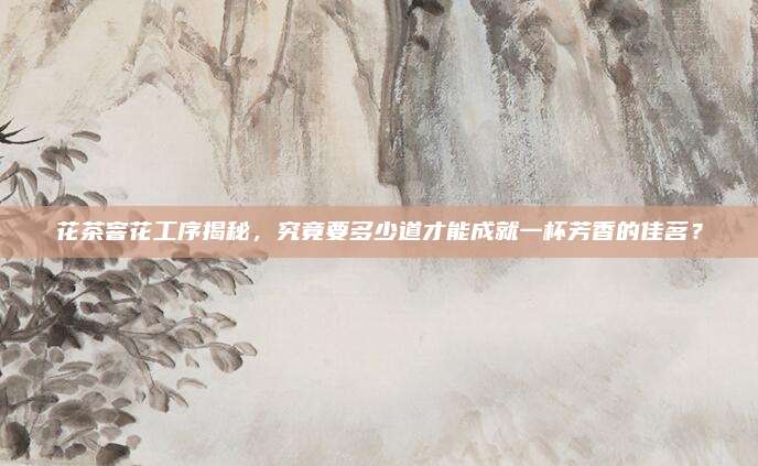花茶窨花工序揭秘，究竟要多少道才能成就一杯芳香的佳茗？