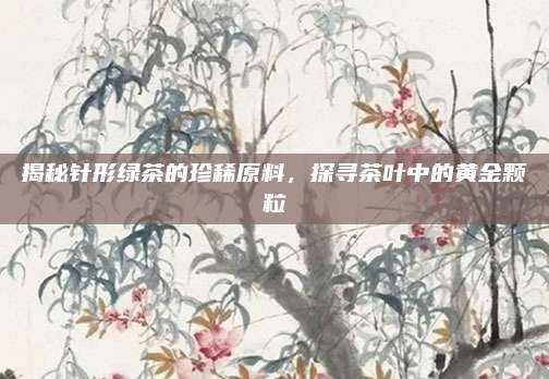 揭秘针形绿茶的珍稀原料，探寻茶叶中的黄金颗粒