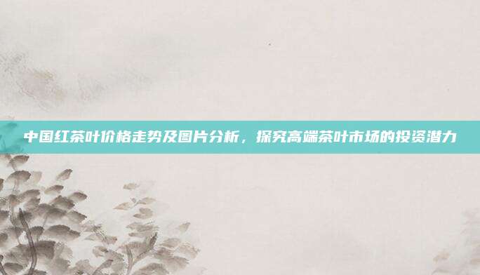 中国红茶叶价格走势及图片分析，探究高端茶叶市场的投资潜力
