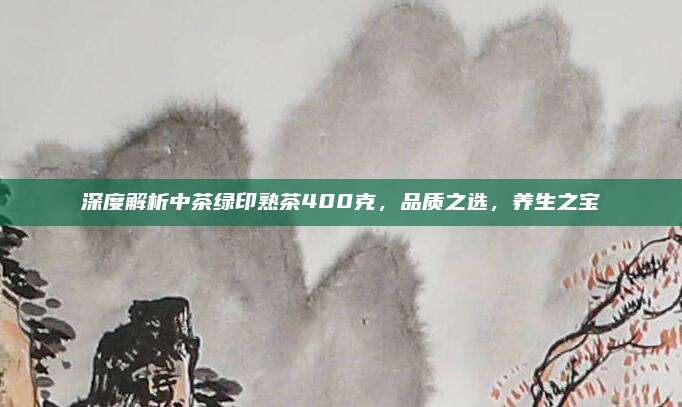 深度解析中茶绿印熟茶400克，品质之选，养生之宝