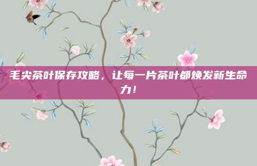 毛尖茶叶保存攻略，让每一片茶叶都焕发新生命力！