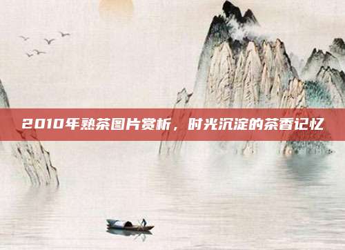 2010年熟茶图片赏析，时光沉淀的茶香记忆