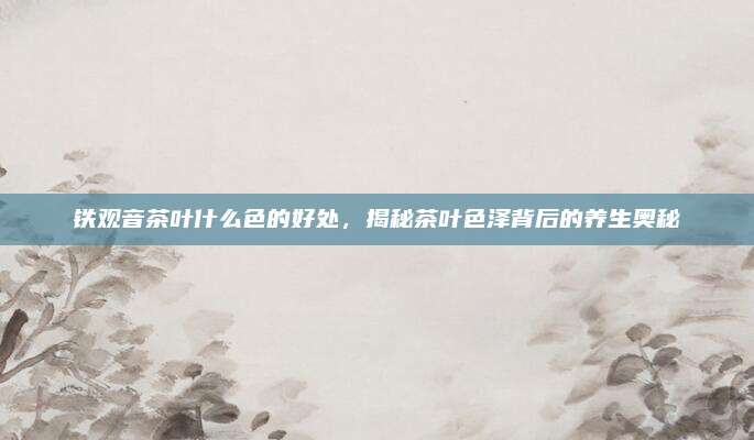 铁观音茶叶什么色的好处，揭秘茶叶色泽背后的养生奥秘