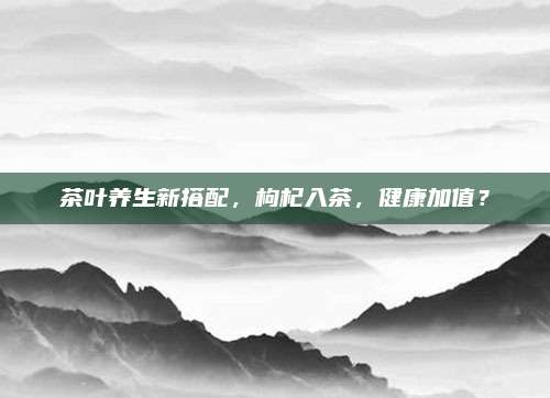 茶叶养生新搭配，枸杞入茶，健康加值？