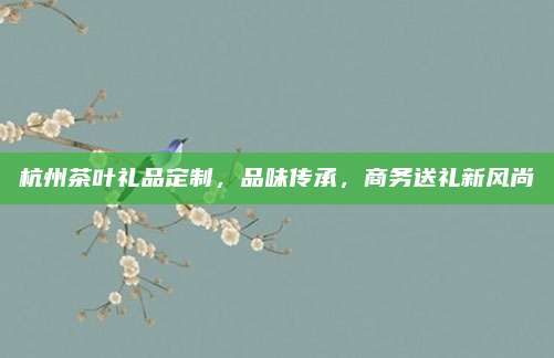 杭州茶叶礼品定制，品味传承，商务送礼新风尚