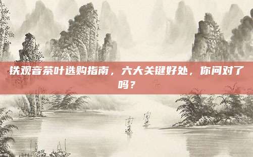 铁观音茶叶选购指南，六大关键好处，你问对了吗？