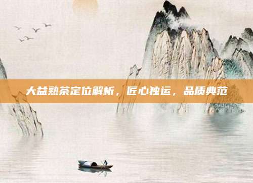 大益熟茶定位解析，匠心独运，品质典范