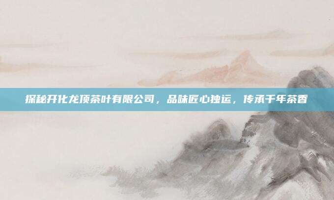 探秘开化龙顶茶叶有限公司，品味匠心独运，传承千年茶香