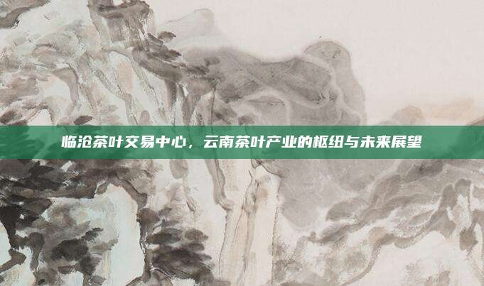 临沧茶叶交易中心，云南茶叶产业的枢纽与未来展望