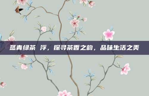 蒸青绿茶 浮，探寻茶香之韵，品味生活之美