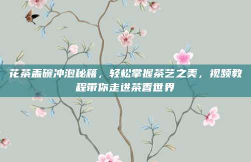 花茶盖碗冲泡秘籍，轻松掌握茶艺之美，视频教程带你走进茶香世界