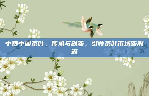 中粮中国茶叶，传承与创新，引领茶叶市场新潮流