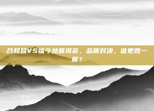 合和昌VS福今熟普洱茶，品质对决，谁更胜一筹？