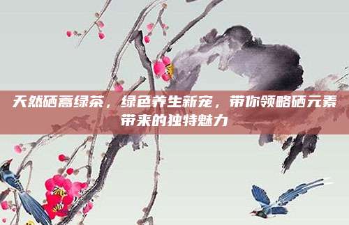 天然硒蒿绿茶，绿色养生新宠，带你领略硒元素带来的独特魅力