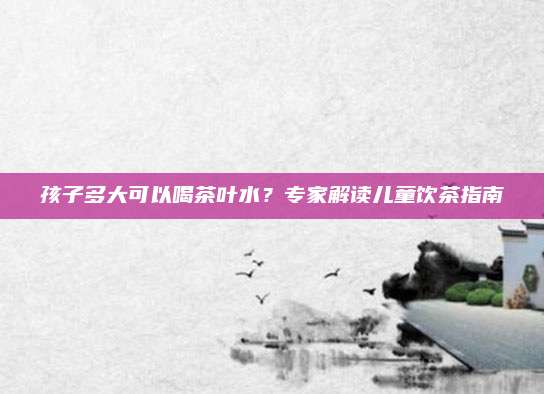 孩子多大可以喝茶叶水？专家解读儿童饮茶指南