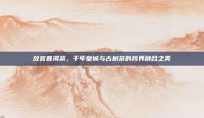 故宫普洱茶，千年皇城与古树茶的跨界融合之美