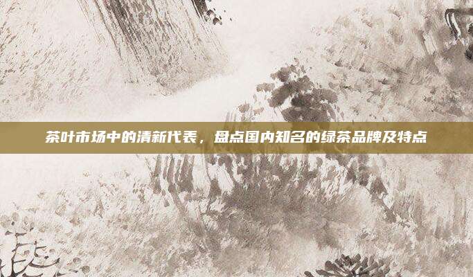 茶叶市场中的清新代表,盘点国内知名的绿茶品牌及特点