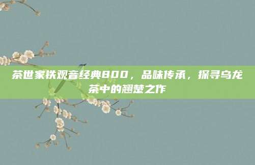 茶世家铁观音经典800，品味传承，探寻乌龙茶中的翘楚之作