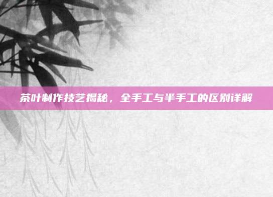 茶叶制作技艺揭秘，全手工与半手工的区别详解