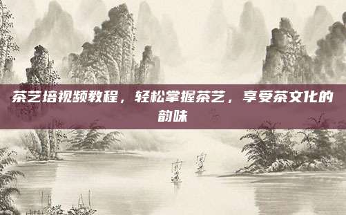 茶艺培视频教程，轻松掌握茶艺，享受茶文化的韵味