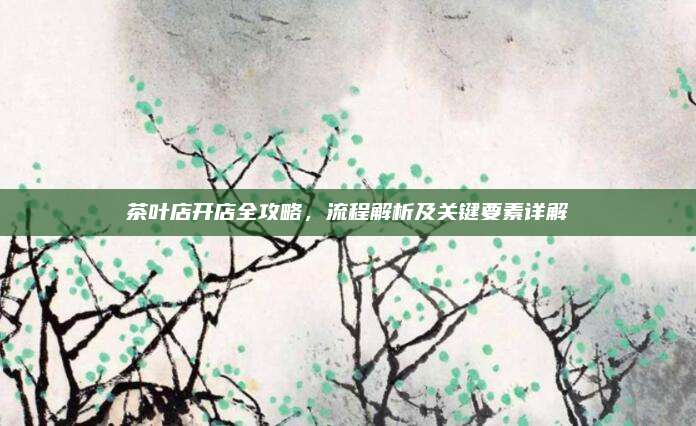 茶叶店开店全攻略，流程解析及关键要素详解