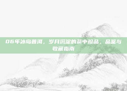 06年冰岛普洱，岁月沉淀的茶中珍品，品鉴与收藏指南
