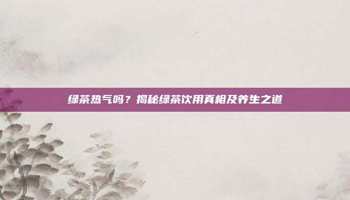 绿茶热气吗？揭秘绿茶饮用真相及养生之道