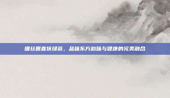 细丝圆直状绿茶，品味东方韵味与健康的完美融合