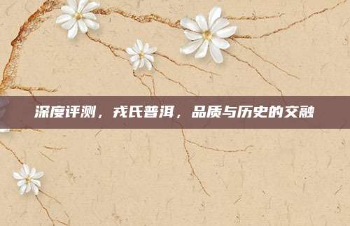 深度评测，戎氏普洱，品质与历史的交融