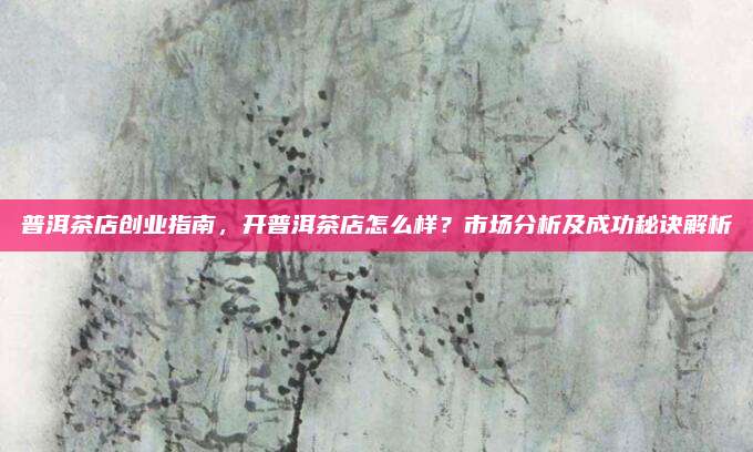 普洱茶店创业指南，开普洱茶店怎么样？市场分析及成功秘诀解析