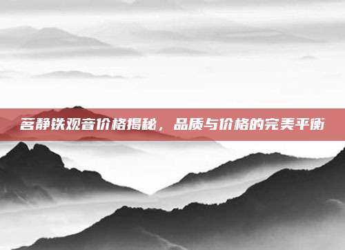 茗静铁观音价格揭秘，品质与价格的完美平衡