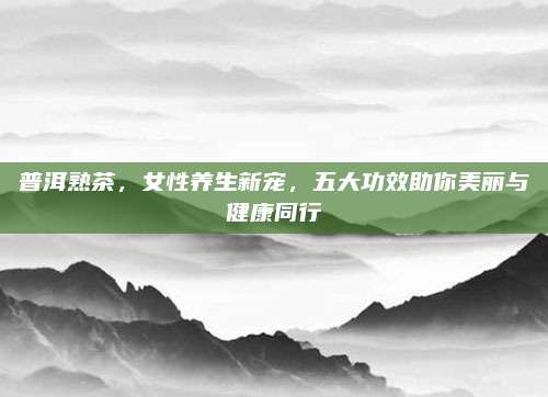 普洱熟茶，女性养生新宠，五大功效助你美丽与健康同行
