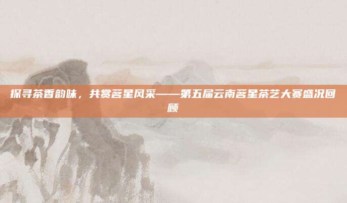探寻茶香韵味，共赏茗星风采——第五届云南茗星茶艺大赛盛况回顾