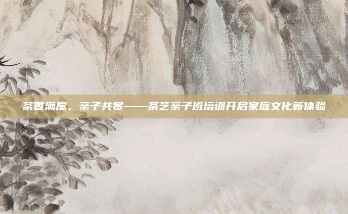 茶香满屋，亲子共赏——茶艺亲子班培训开启家庭文化新体验