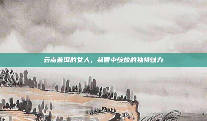 云南普洱的女人，茶香中绽放的独特魅力